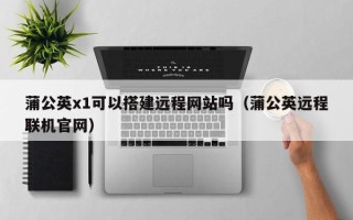 汉川蒲公英x1可以搭建远程网站吗（蒲公英远程联机官网）